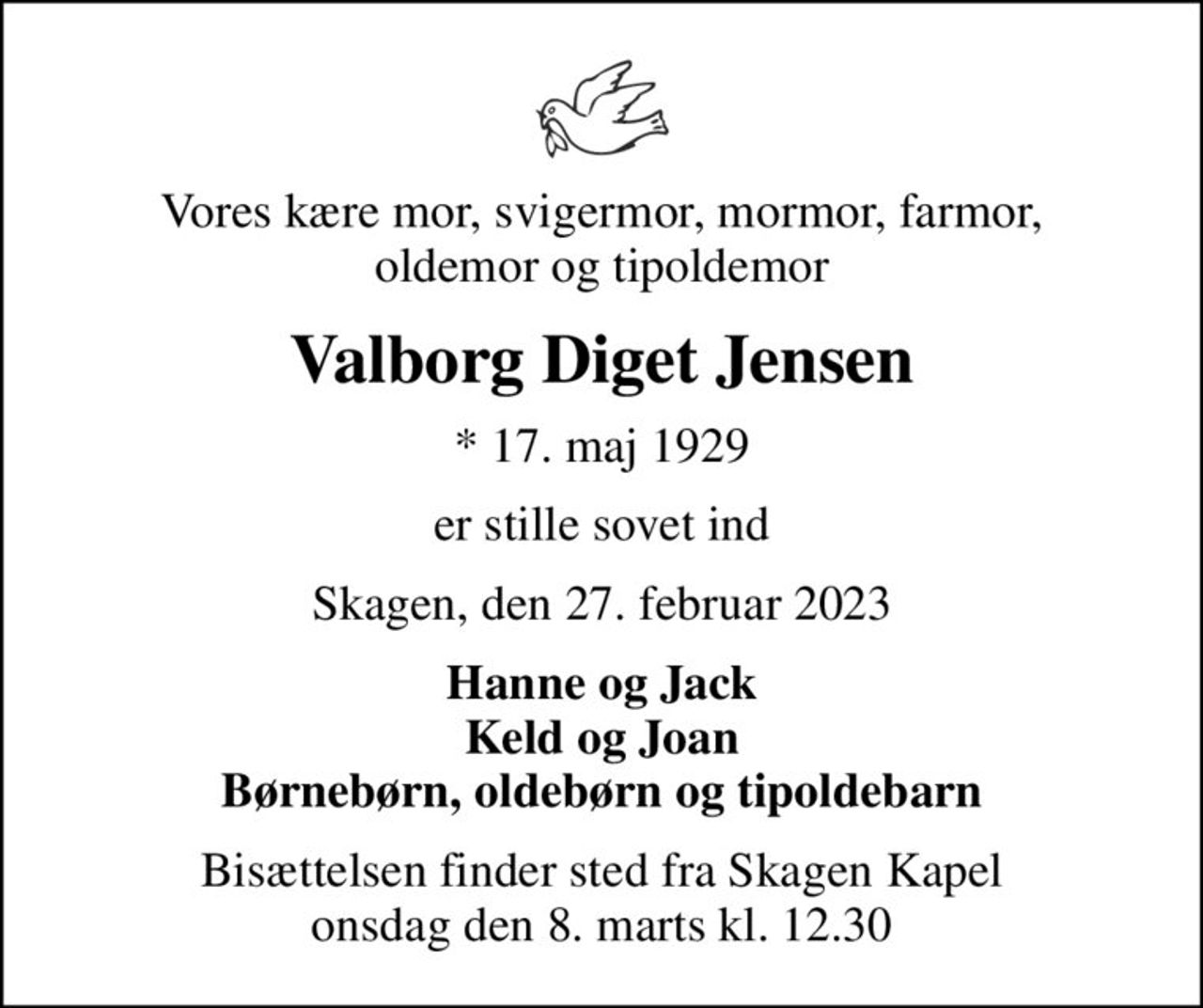 Vores kære mor, svigermor, mormor, farmor, oldemor og tipoldemor
Valborg Diget Jensen
* 17. maj 1929
er stille sovet ind
Skagen, den 27. februar 2023
Hanne og Jack Keld og Joan Børnebørn, oldebørn og tipoldebarn
Bisættelsen finder sted fra Skagen Kapel  onsdag den 8. marts kl. 12.30