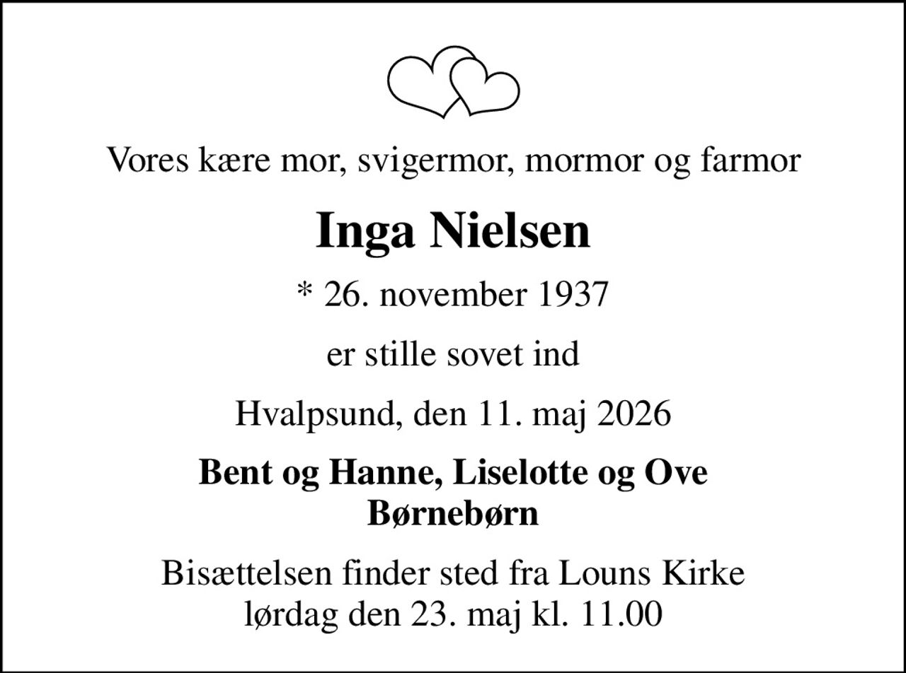 Vores kære mor, svigermor, mormor og farmor
Inga Nielsen
* 26. november 1937
er stille sovet ind
Hvalpsund, den 11. maj 2026
Bent og Hanne, Liselotte og Ove Børnebørn
Bisættelsen finder sted fra Louns Kirke  lørdag den 23. maj kl. 11.00