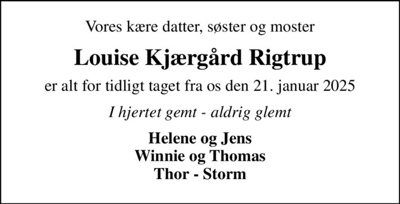 Vores kære datter, søster og moster
Louise Kjærgård Rigtrup
er alt for tidligt taget fra os den 21. januar 2025
I hjertet gemt - aldrig glemt
Helene og Jens Winnie og Thomas Thor - Storm
