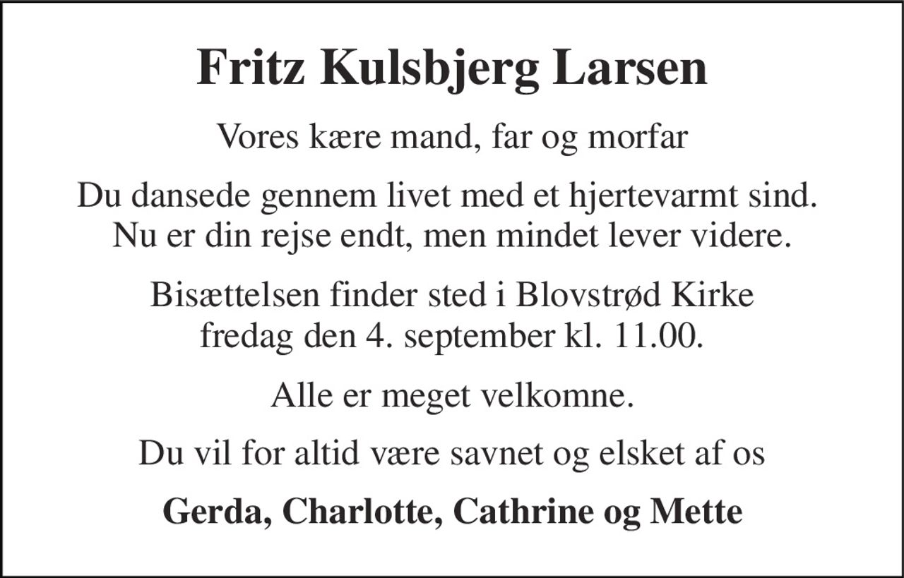 Fritz Kulsbjerg Larsen 
Vores kære mand, far og morfar 
Du dansede gennem livet med et hjertevarmt sind.  Nu er din rejse endt, men mindet lever videre. 
Bisættelsen finder sted i Blovstrød Kirke fredag den 4. september kl. 11.00. 
Alle er meget velkomne. 
Du vil for altid være savnet og elsket af os 
Gerda, Charlotte, Cathrine og Mette