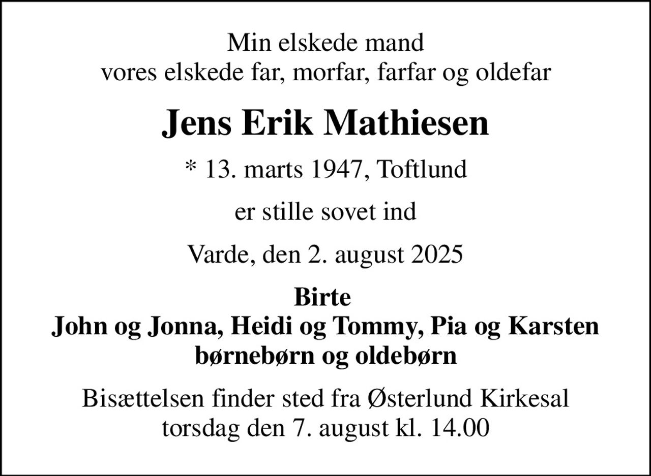 Min elskede mand vores elskede far, morfar, farfar og oldefar
Jens Erik Mathiesen
* 13. marts 1947, Toftlund
er stille sovet ind
Varde, den 2. august 2025
Birte  John og Jonna, Heidi og Tommy, Pia og Karsten børnebørn og oldebørn
Bisættelsen finder sted fra Østerlund Kirkesal  torsdag den 7. august kl. 14.00