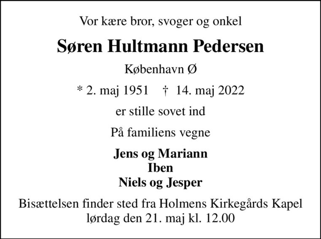 Vor kære bror, svoger og onkel
Søren Hultmann Pedersen
København Ø
* 2. maj 1951    ✝ 14. maj 2022
er stille sovet ind
På familiens vegne
Jens og Mariann Iben Niels og Jesper
Bisættelsen finder sted fra Holmens Kirkegårds Kapel  lørdag den 21. maj kl. 12.00