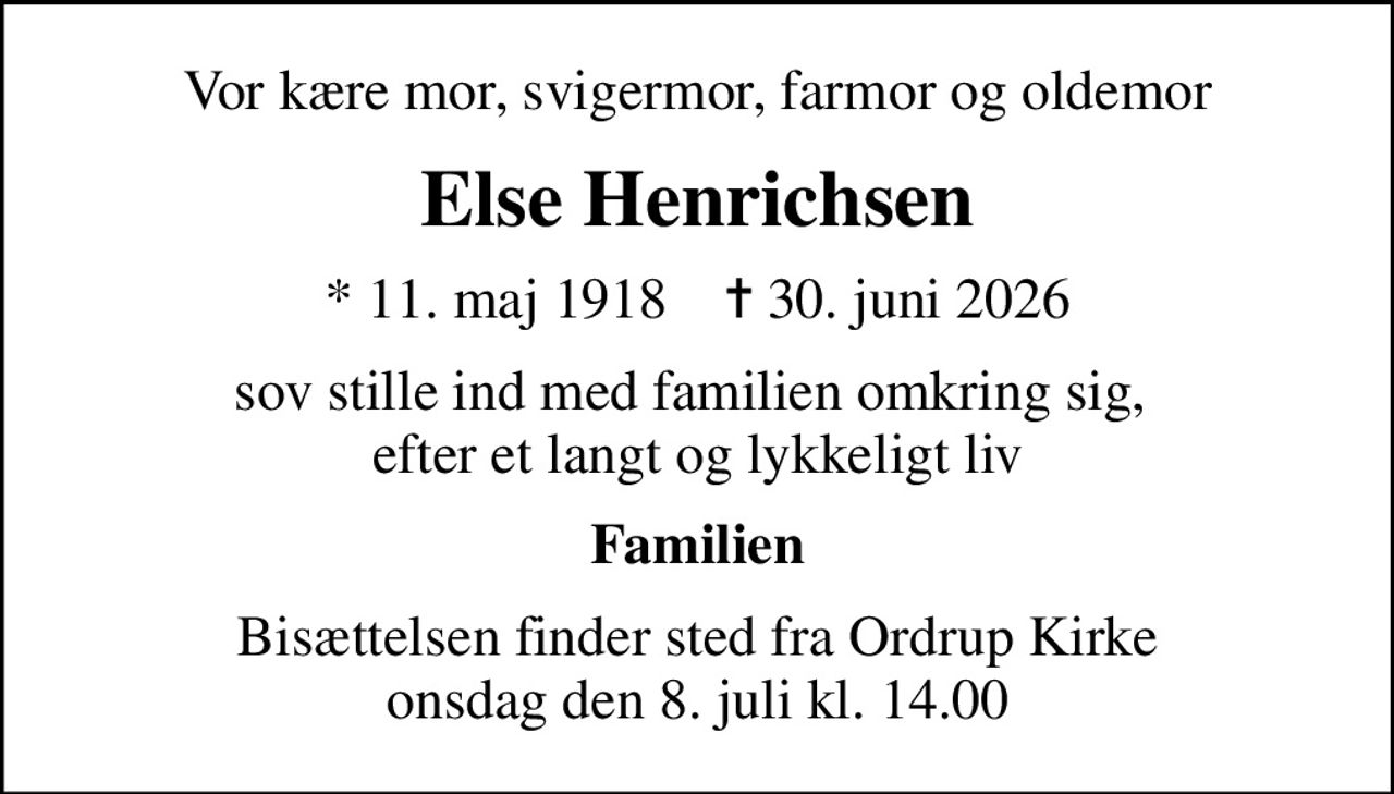 Vor kære mor, svigermor, farmor og oldemor
Else Henrichsen
* 11. maj 1918    ✝ 30. juni 2026
sov stille ind med familien omkring sig,  efter et langt og lykkeligt liv
Familien
Bisættelsen finder sted fra Ordrup Kirke  onsdag den 8. juli kl. 14.00