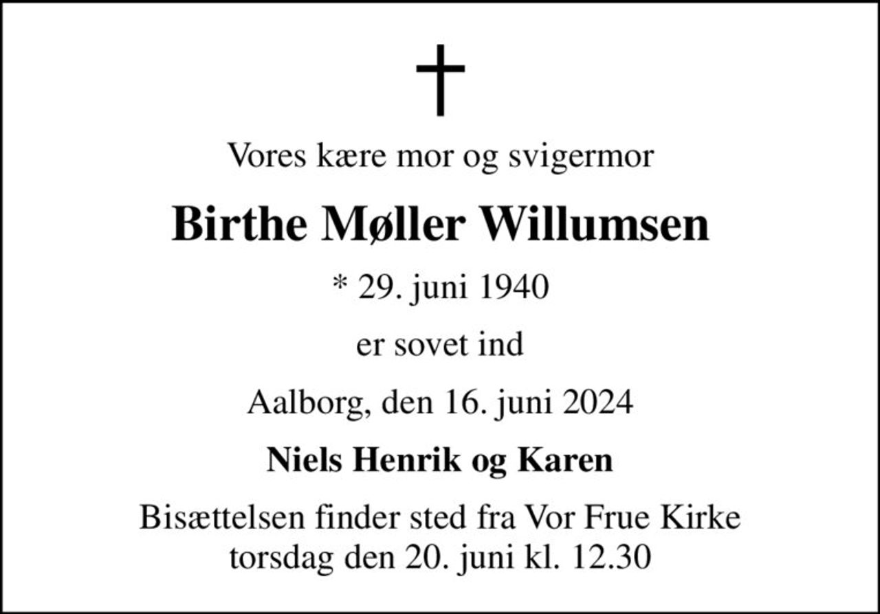 Vores kære mor og svigermor
Birthe Møller Willumsen
* 29. juni 1940
er sovet ind
Aalborg, den 16. juni 2024
Niels Henrik og Karen
Bisættelsen finder sted fra Vor Frue Kirke  torsdag den 20. juni kl. 12.30