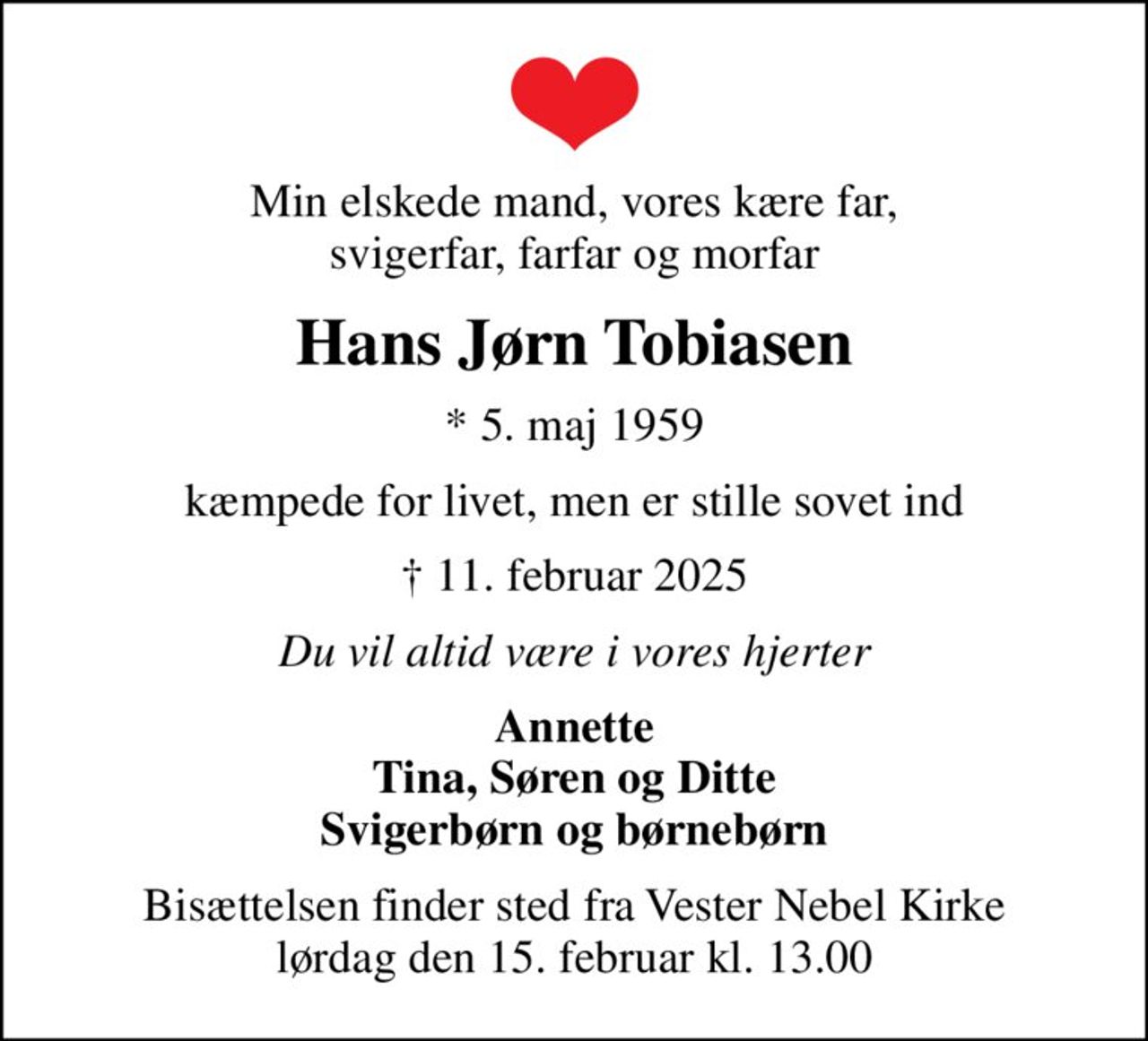 Min elskede mand, vores kære far, svigerfar, farfar og morfar
Hans Jørn Tobiasen
* 5. maj 1959
kæmpede for livet, men er stille sovet ind
 11. februar 2025
Du vil altid være i vores hjerter
Annette Tina, Søren og Ditte Svigerbørn og børnebørn
Bisættelsen finder sted fra Vester Nebel Kirke  lørdag den 15. februar kl. 13.00