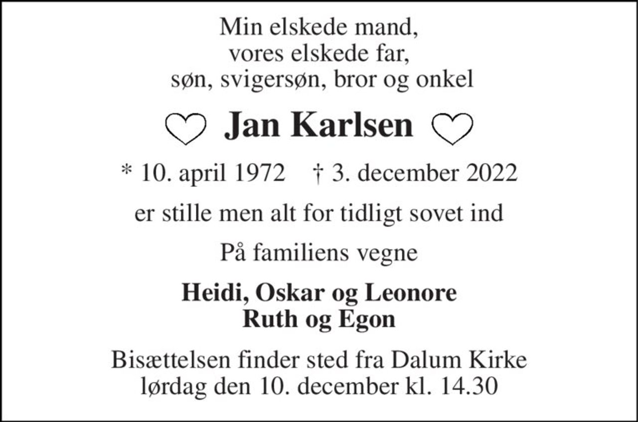Min elskede mand, vores elskede far,  søn, svigersøn, bror og onkel 
Jan Karlsen 
* 10. april 1972    † 3. december 2022 
er stille men alt for tidligt sovet ind 
På familiens vegne 
Heidi, Oskar og Leonore Ruth og Egon 
Bisættelsen finder sted fra Dalum Kirke lørdag den 10. december kl. 14.30