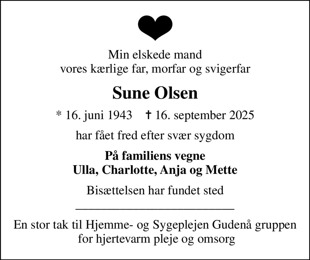 Min elskede mand vores kærlige far, morfar og svigerfar
Sune Olsen
* 16. juni 1943    ✝ 16. september 2025
har fået fred efter svær sygdom
På familiens vegne Ulla, Charlotte, Anja og Mette
Bisættelsen har fundet sted _________________________
En stor tak til Hjemme- og Sygeplejen Gudenå gruppen  for hjertevarm pleje og omsorg