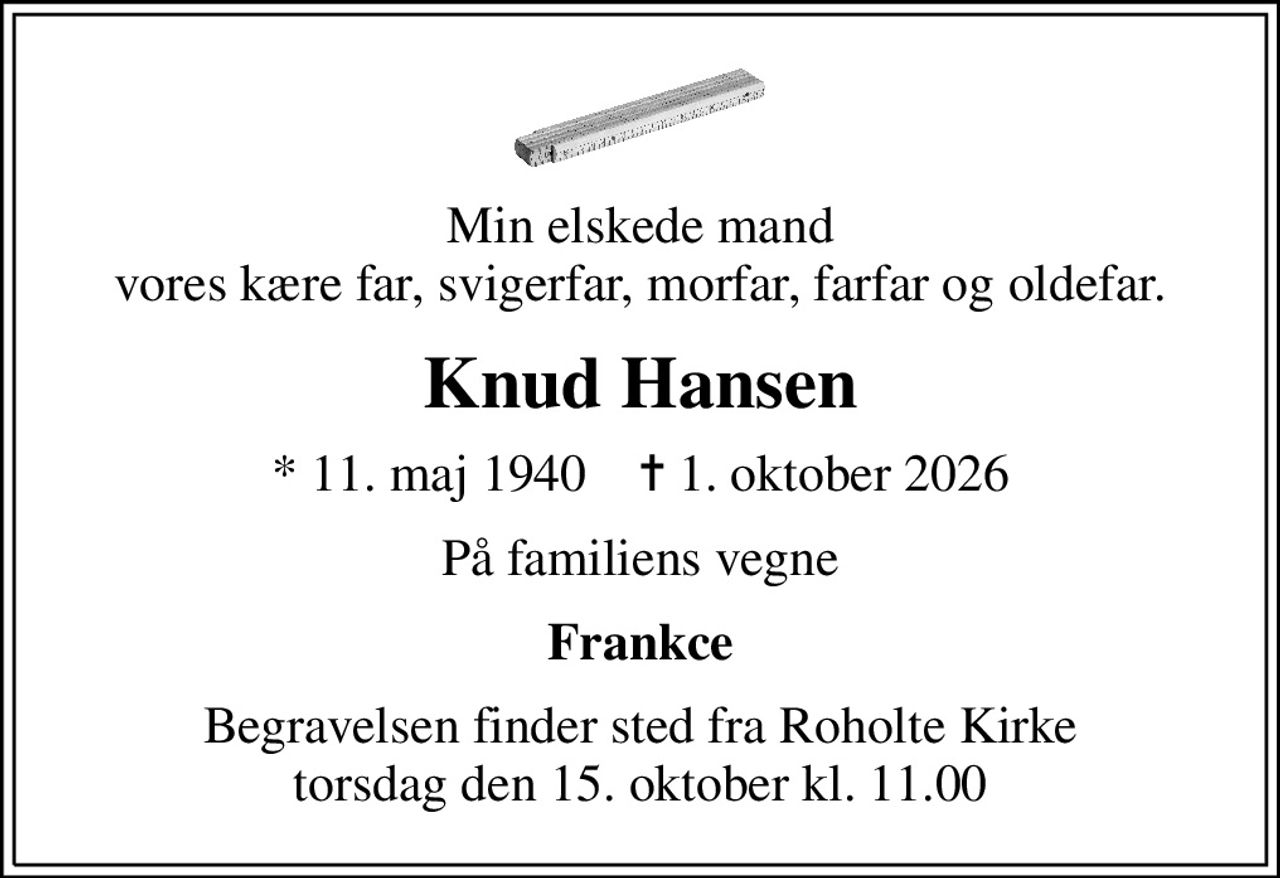 Min elskede mand vores kære far, svigerfar, morfar, farfar og oldefar.
Knud Hansen
* 11. maj 1940    ✝ 1. oktober 2026
På familiens vegne
Frankce
Begravelsen finder sted fra Roholte Kirke  torsdag den 15. oktober kl. 11.00