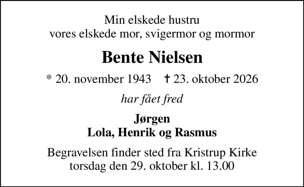 Min elskede hustru vores elskede mor, svigermor og mormor
Bente Nielsen
* 20. november 1943    ✝ 23. oktober 2026
har fået fred
Jørgen Lola, Henrik og Rasmus
Begravelsen finder sted fra Kristrup Kirke  torsdag den 29. oktober kl. 13.00