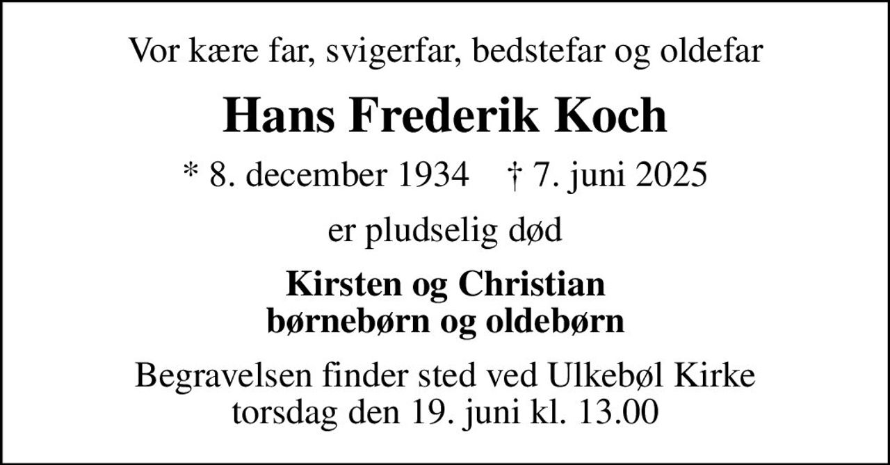 Vor kære far, svigerfar, bedstefar og oldefar
Hans Frederik Koch
* 8. december 1934    ✝ 7. juni 2025
er pludselig død
Kirsten og Christian børnebørn og oldebørn
Begravelsen finder sted ved Ulkebøl Kirke  torsdag den 19. juni kl. 13.00