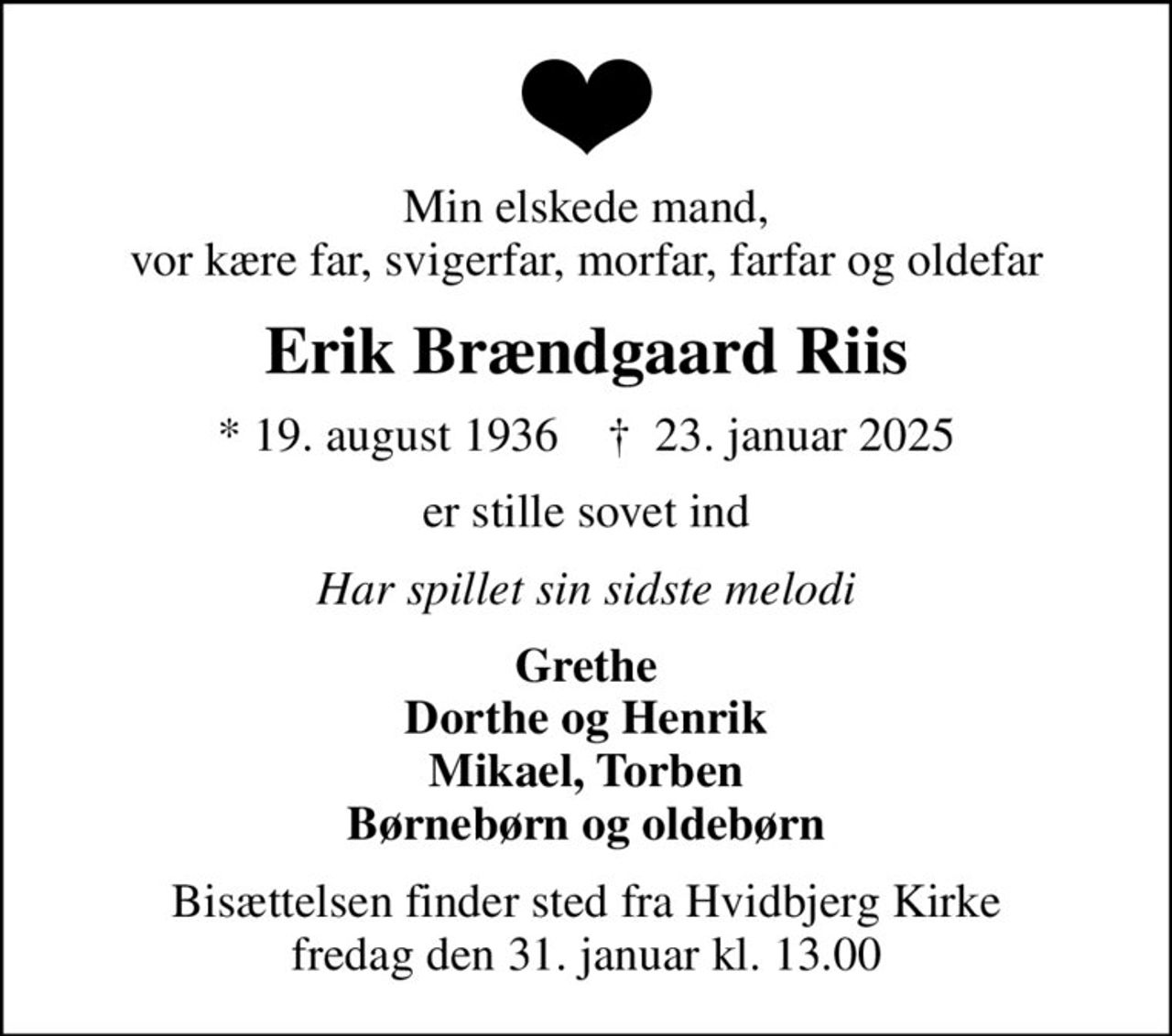 Min elskede mand, vor kære far, svigerfar, morfar, farfar og oldefar
Erik Brændgaard Riis
* 19. august 1936    ✝ 23. januar 2025
er stille sovet ind
Har spillet sin sidste melodi
Grethe Dorthe og Henrik Mikael, Torben Børnebørn og oldebørn
Bisættelsen finder sted fra Hvidbjerg Kirke  fredag den 31. januar kl. 13.00