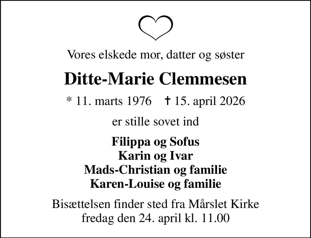 Vores elskede mor, datter og søster
Ditte-Marie Clemmesen
* 11. marts 1976    ✝ 15. april 2026
er stille sovet ind
Filippa og Sofus Karin og Ivar Mads-Christian og familie Karen-Louise og familie
Bisættelsen finder sted fra Mårslet Kirke  fredag den 24. april kl. 11.00
