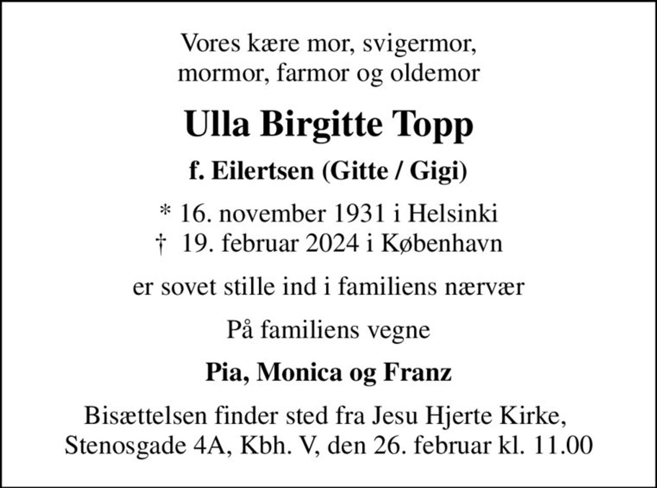 Vores kære mor, svigermor, mormor, farmor og oldemor
Ulla Birgitte Topp
f. Eilertsen (Gitte / Gigi)
* 16. november 1931 i Helsinki
						✝ 19. februar 2024 i København
er sovet stille ind i familiens nærvær
På familiens vegne
Pia, Monica og Franz
Bisættelsen finder sted fra Jesu Hjerte Kirke,  Stenosgade 4A, Kbh. V, den 26. februar kl. 11.00