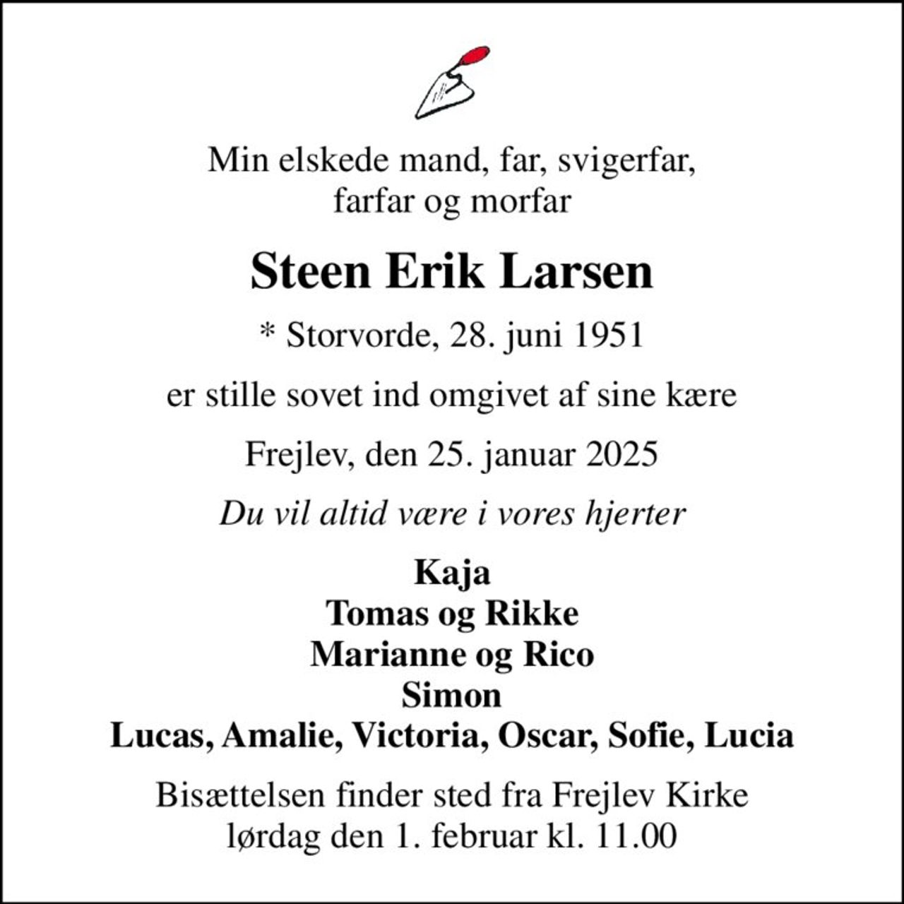 Min elskede mand, far, svigerfar, farfar og morfar
Steen Erik Larsen
* Storvorde, 28. juni 1951
er stille sovet ind omgivet af sine kære
Frejlev, den 25. januar 2025
Du vil altid være i vores hjerter
Kaja Tomas og Rikke Marianne og Rico Simon Lucas, Amalie, Victoria, Oscar, Sofie, Lucia
Bisættelsen finder sted fra Frejlev Kirke  lørdag den 1. februar kl. 11.00
