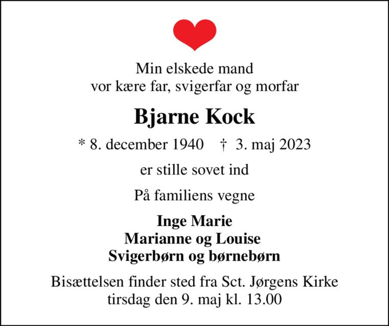 Min elskede mand vor kære far, svigerfar og morfar
Bjarne Kock
* 8. december 1940    ✝ 3. maj 2023
er stille sovet ind
På familiens vegne
Inge Marie Marianne og Louise  Svigerbørn og børnebørn
Bisættelsen finder sted fra Sct. Jørgens Kirke  tirsdag den 9. maj kl. 13.00