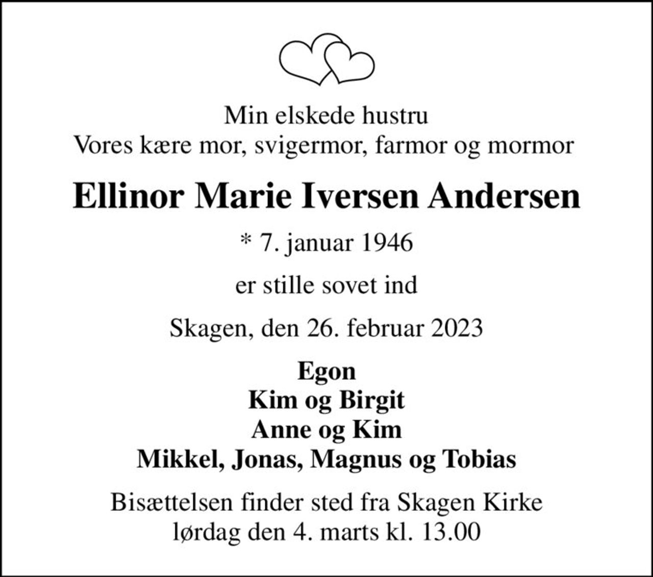 Min elskede hustru Vores kære mor, svigermor, farmor og mormor 
Ellinor Marie Iversen Andersen
* 7. januar 1946
er stille sovet ind
Skagen, den 26. februar 2023
Egon Kim og Birgit Anne og Kim Mikkel, Jonas, Magnus og Tobias
Bisættelsen finder sted fra Skagen Kirke  lørdag den 4. marts kl. 13.00