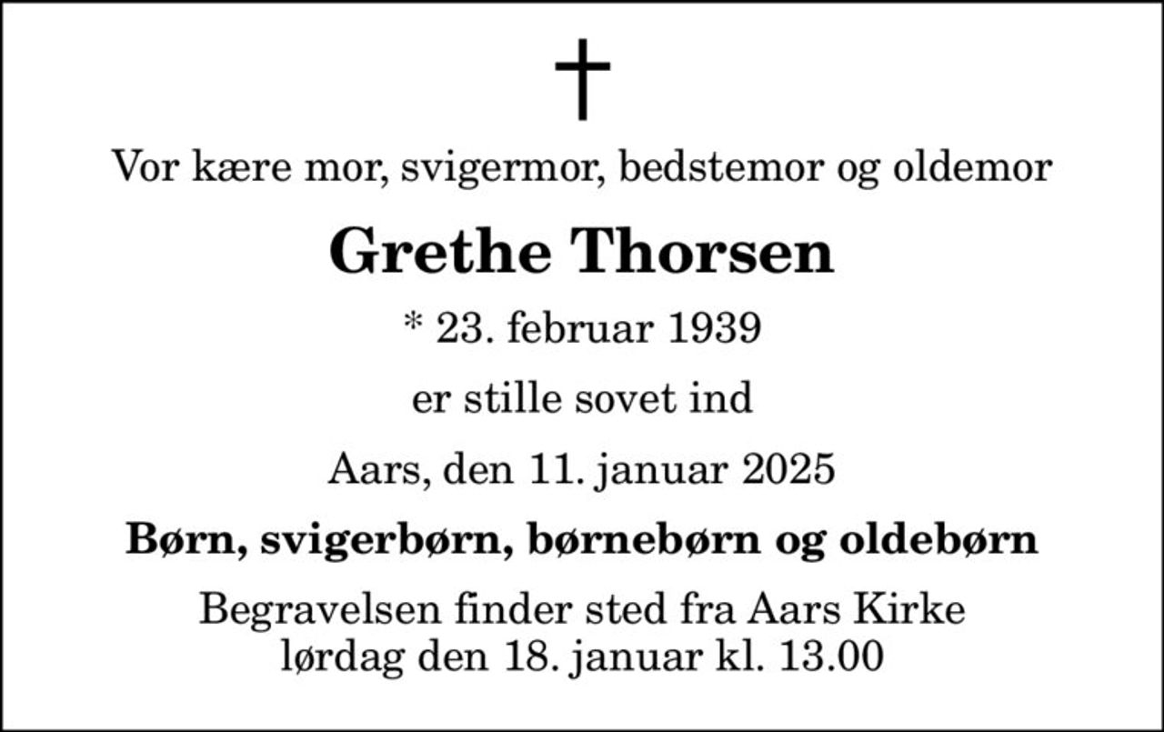 Vor kære mor, svigermor, bedstemor og oldemor
Grethe Thorsen
* 23. februar 1939
er stille sovet ind
Aars, den 11. januar 2025
Børn, svigerbørn, børnebørn og oldebørn
Begravelsen finder sted fra Aars Kirke  lørdag den 18. januar kl. 13.00