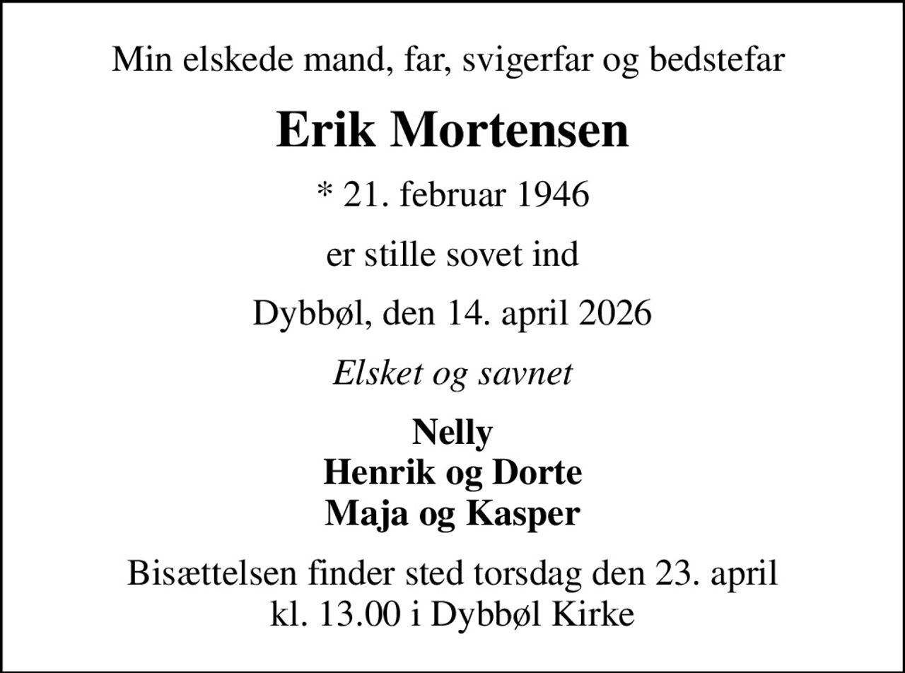 Min elskede mand, far, svigerfar og bedstefar 
Erik Mortensen
* 21. februar 1946
er stille sovet ind
Dybbøl, den 14. april 2026
Elsket og savnet
Nelly Henrik og Dorte Maja og Kasper
Bisættelsen finder sted torsdag den 23. april kl. 13.00 i Dybbøl Kirke