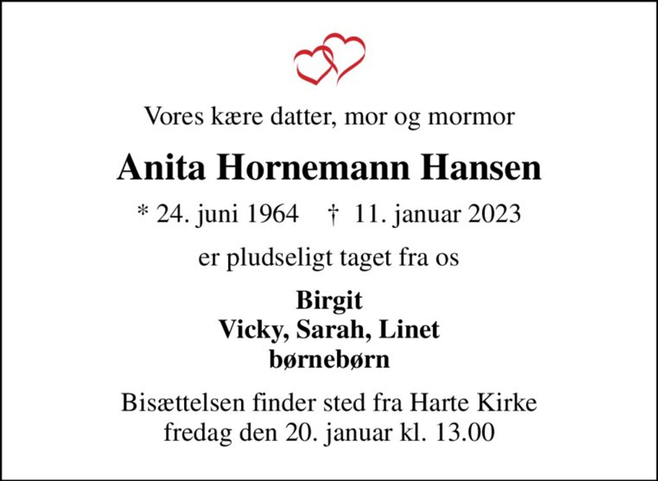 Vores kære datter, mor og mormor
Anita Hornemann Hansen
* 24. juni 1964    ✝ 11. januar 2023
er pludseligt taget fra os
Birgit Vicky, Sarah, Linet børnebørn
Bisættelsen finder sted fra Harte Kirke  fredag den 20. januar kl. 13.00