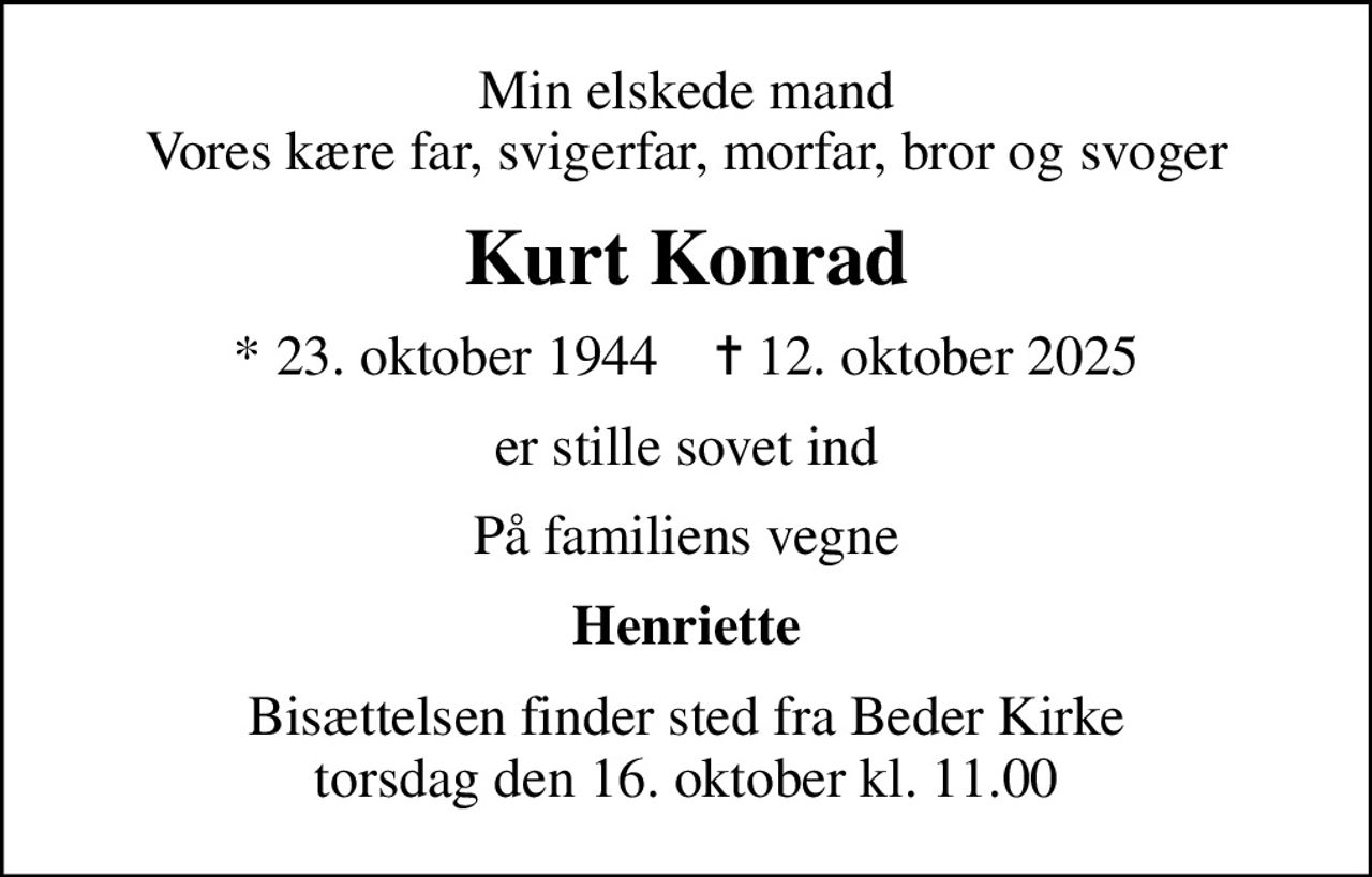 Min elskede mand Vores kære far, svigerfar, morfar, bror og svoger
Kurt Konrad
* 23. oktober 1944    ✝ 12. oktober 2025
er stille sovet ind
På familiens vegne
Henriette
Bisættelsen finder sted fra Beder Kirke  torsdag den 16. oktober kl. 11.00