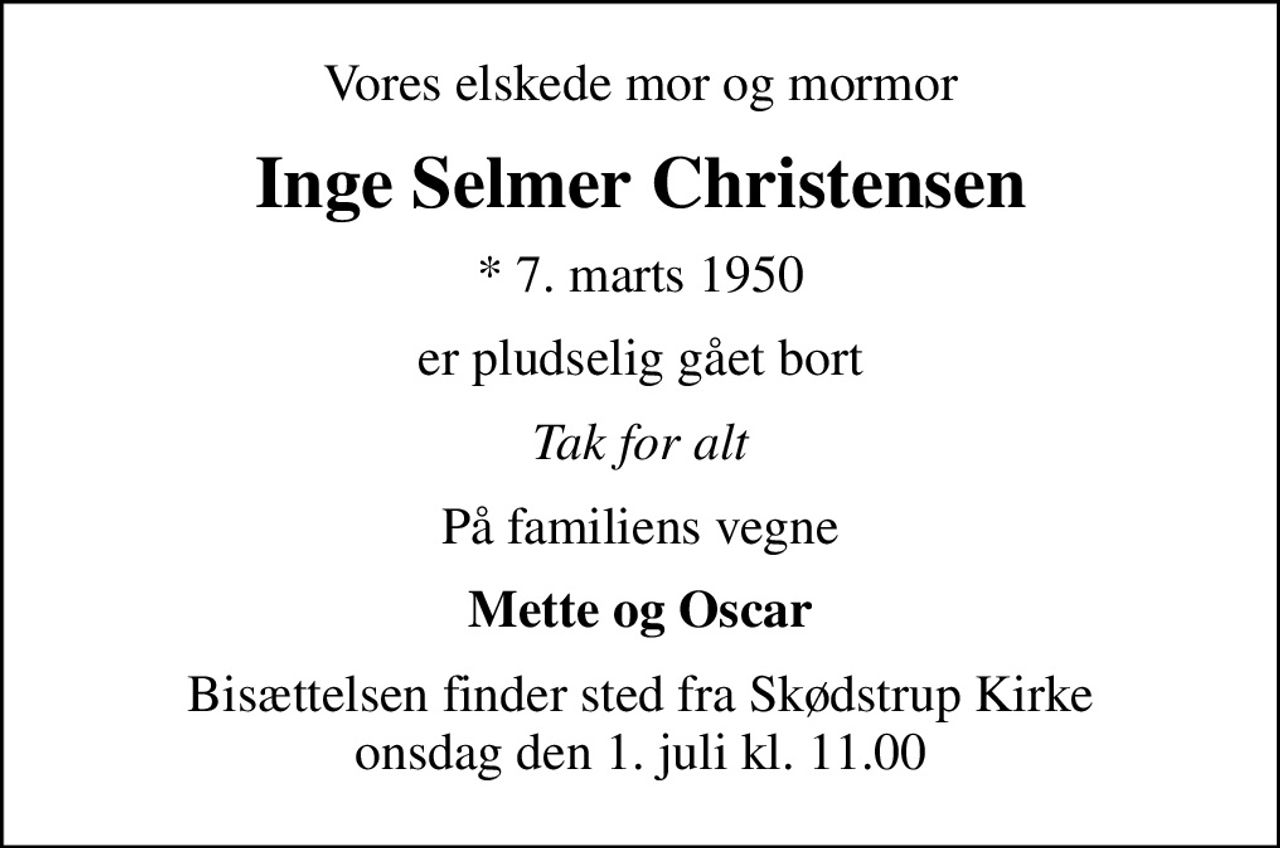 Vores elskede mor og mormor
Inge Selmer Christensen
* 7. marts 1950
er pludselig gået bort
Tak for alt
På familiens vegne
Mette og Oscar
Bisættelsen finder sted fra Skødstrup Kirke  onsdag den 1. juli kl. 11.00