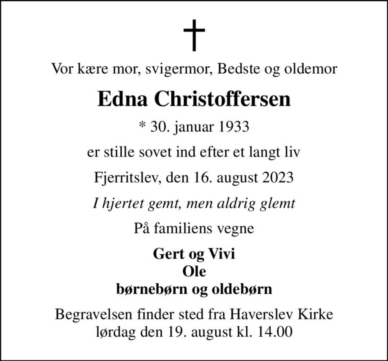 Vor kære mor, svigermor, Bedste og oldemor
Edna Christoffersen
* 30. januar 1933
er stille sovet ind efter et langt liv
Fjerritslev, den 16. august 2023
I hjertet gemt, men aldrig glemt
På familiens vegne
Gert og Vivi Ole børnebørn og oldebørn
Begravelsen finder sted fra Haverslev Kirke  lørdag den 19. august kl. 14.00
