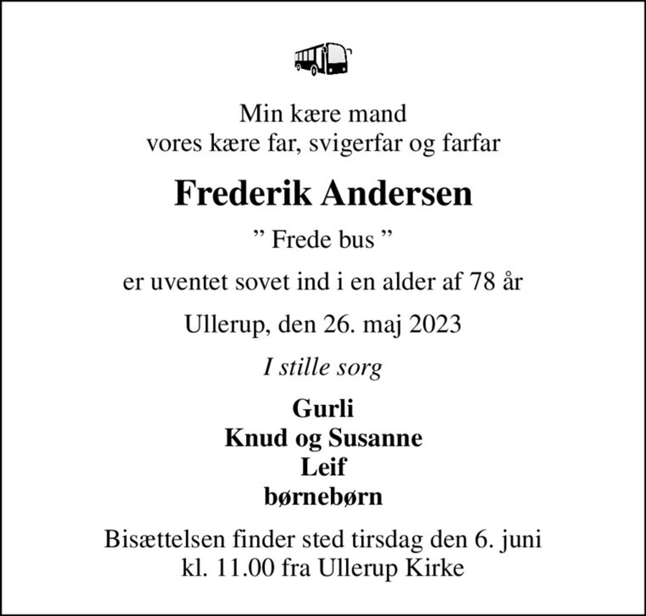 Min kære mand vores kære far, svigerfar og farfar
Frederik Andersen
 Frede bus 
er uventet sovet ind i en alder af 78 år
Ullerup, den 26. maj 2023
I stille sorg
Gurli Knud og Susanne Leif børnebørn
Bisættelsen finder sted tirsdag den 6. juni kl. 11.00 fra Ullerup Kirke