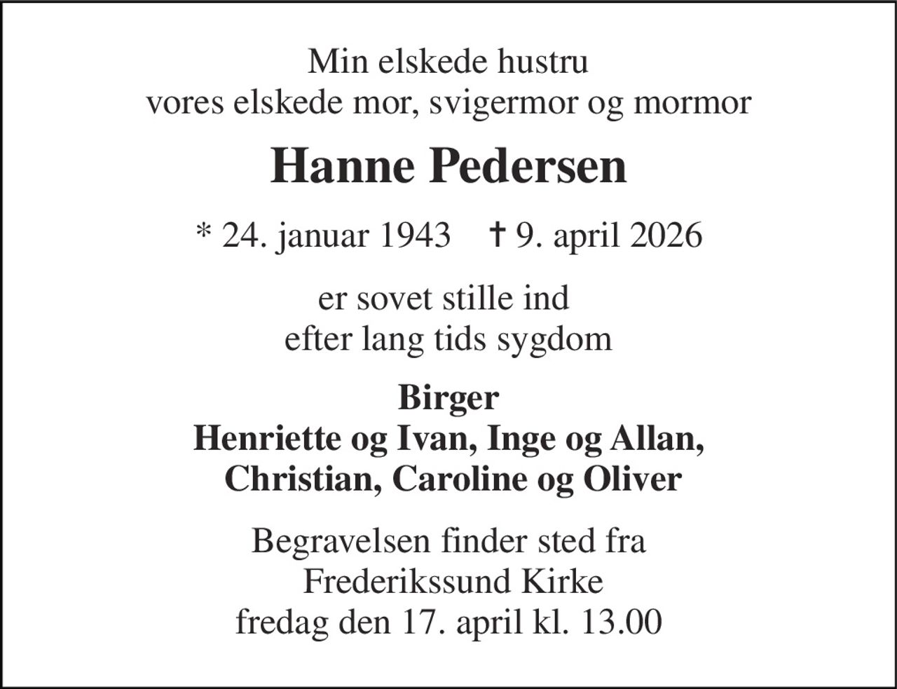 Min elskede hustru vores elskede mor, svigermor og mormor 
Hanne Pedersen 
* 24. januar 1943    ✝ 9. april 2026 
er sovet stille ind  efter lang tids sygdom 
Birger Henriette og Ivan, Inge og Allan,  Christian, Caroline og Oliver 
Begravelsen finder sted fra  Frederikssund Kirke fredag den 17. april kl. 13.00