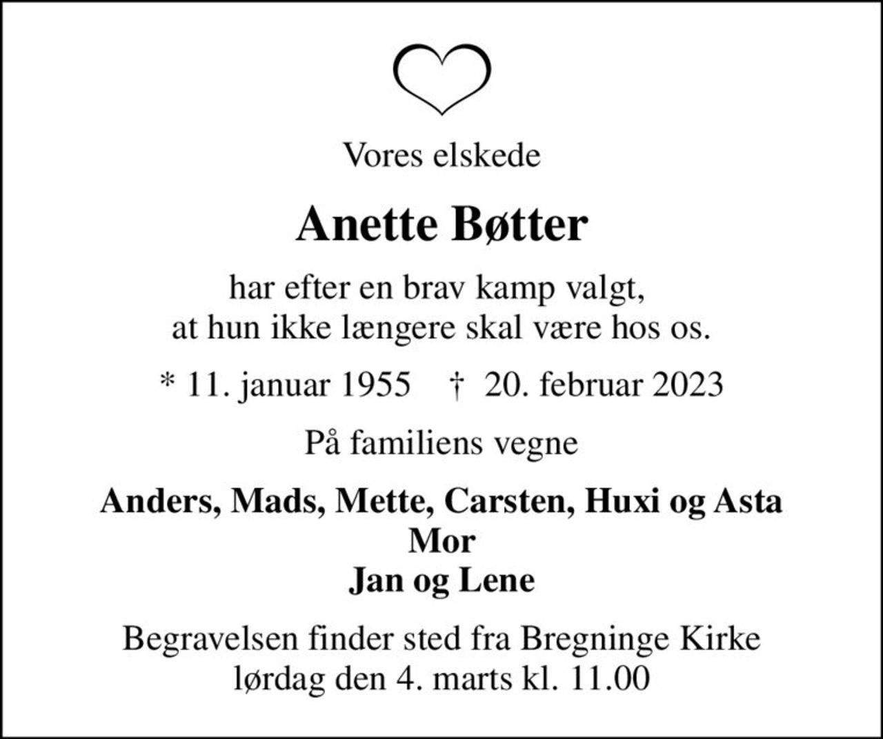 Vores elskede
Anette Bøtter
har efter en brav kamp valgt,  at hun ikke længere skal være hos os.
* 11. januar 1955    ✝ 20. februar 2023
På familiens vegne
Anders, Mads, Mette, Carsten, Huxi og Asta Mor Jan og Lene
Begravelsen finder sted fra Bregninge Kirke  lørdag den 4. marts kl. 11.00