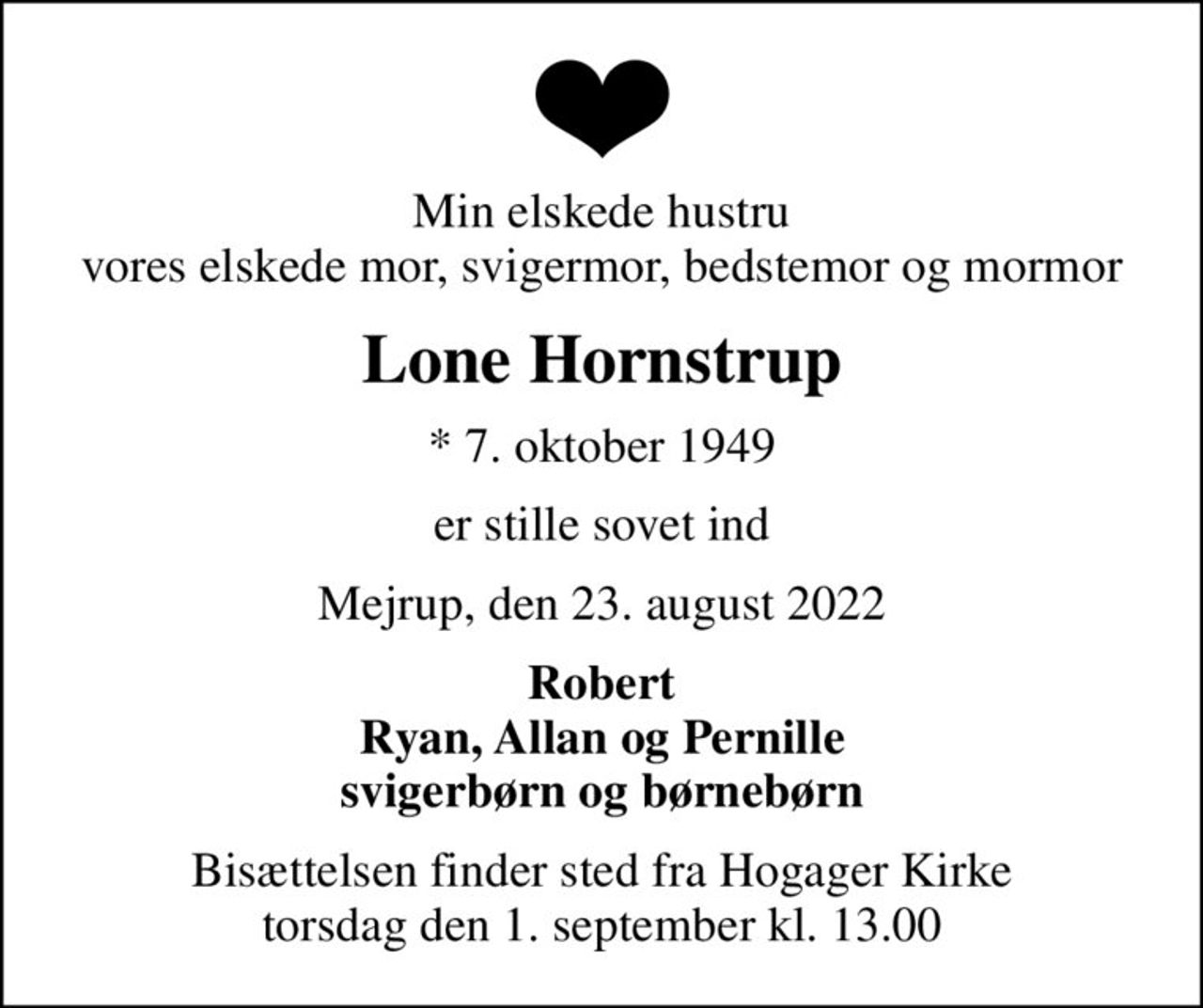Min elskede hustru vores elskede mor, svigermor, bedstemor og mormor
Lone Hornstrup
* 7. oktober 1949
er stille sovet ind
Mejrup, den 23. august 2022
Robert Ryan, Allan og Pernille svigerbørn og børnebørn
Bisættelsen finder sted fra Hogager Kirke  torsdag den 1. september kl. 13.00