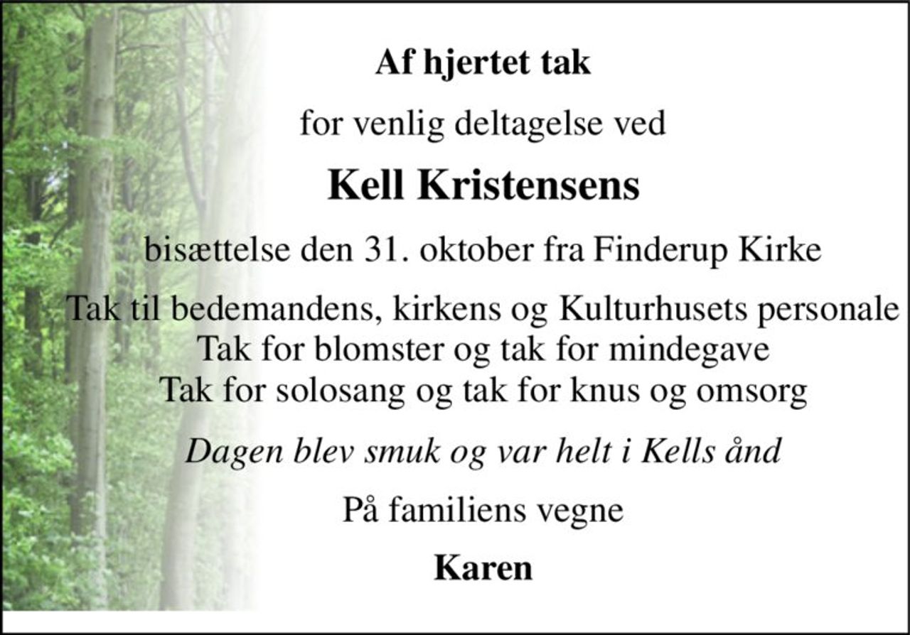 Af hjertet tak 
for venlig deltagelse ved 
Kell Kristensens 
bisættelse den 31. oktober fra Finderup Kirke 
Tak til bedemandens, kirkens og Kulturhusets personale Tak for blomster og tak for mindegave Tak for solosang og tak for knus og omsorg 
Dagen blev smuk og var helt i Kells ånd 
På familiens vegne 
Karen