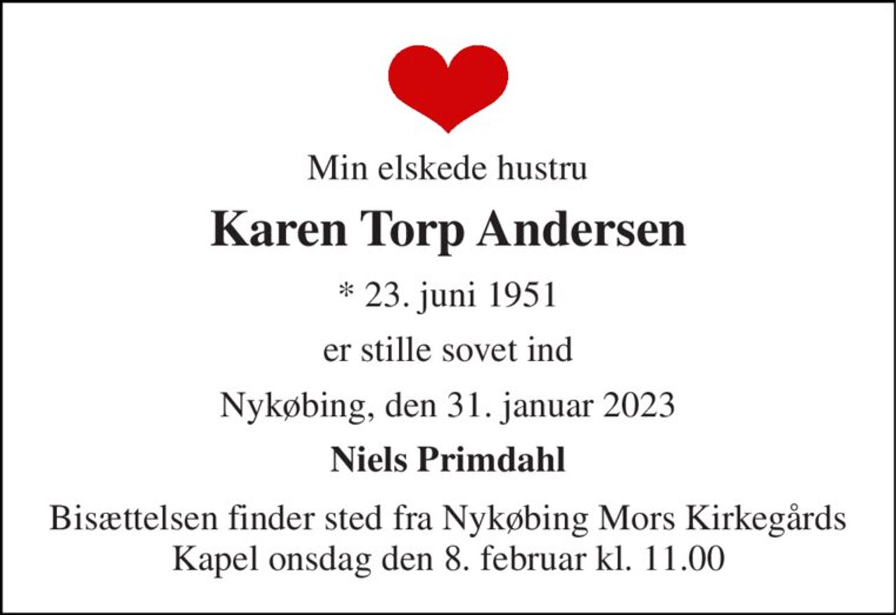 Min elskede hustru 
Karen Torp Andersen 
*​ 23. juni 1951 
er stille sovet ind 
Nykøbing, den 31. januar 2023 
Niels Primdahl 
Bisættelsen​ finder sted fra Nykøbing Mors Kirkegårds​ Kapel onsdag den 8. februar​ kl. 11.00