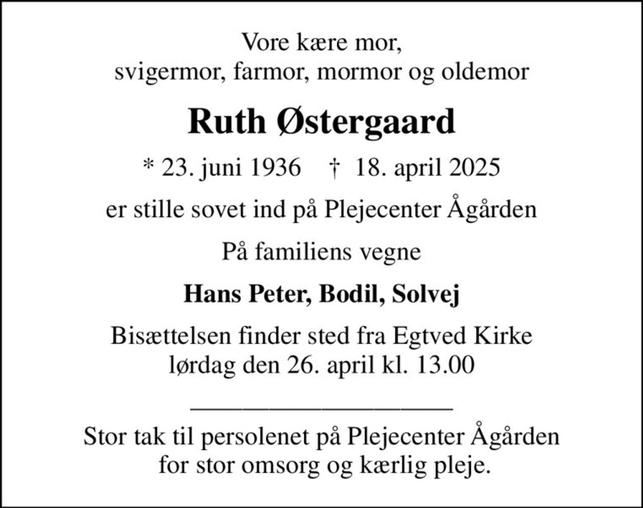 Vore kære mor, svigermor, farmor, mormor og oldemor
Ruth Østergaard
* 23. juni 1936    ✝ 18. april 2025
er stille sovet ind på Plejecenter Ågården
På familiens vegne
Hans Peter, Bodil, Solvej
Bisættelsen finder sted fra Egtved Kirke  lørdag den 26. april kl. 13.00 
 Stor tak til persolenet på Plejecenter Ågården  for stor omsorg og kærlig pleje.