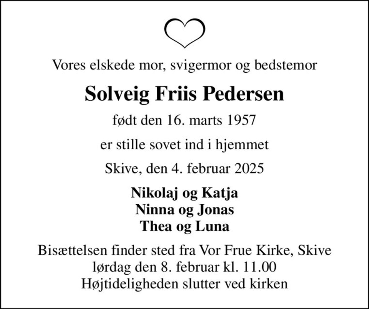 Vores elskede mor, svigermor og bedstemor
Solveig Friis Pedersen
født den 16. marts 1957
er stille sovet ind i hjemmet
Skive, den 4. februar 2025
Nikolaj og Katja Ninna og Jonas Thea og Luna
Bisættelsen finder sted fra Vor Frue Kirke, Skive  lørdag den 8. februar kl. 11.00  Højtideligheden slutter ved kirken