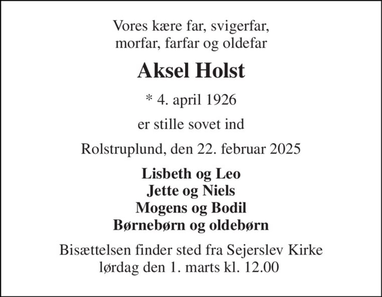 Vores kære far, svigerfar, morfar, farfar og oldefar 
Aksel Holst 
*​ 4. april 1926 
er stille sovet ind 
Rolstruplund, den 22. februar 2025 
Lisbeth og Leo Jette og Niels Mogens og Bodil Børnebørn og oldebørn 
Bisættelsen finder sted fra Sejerslev Kirke lørdag den 1. marts kl. 12.00