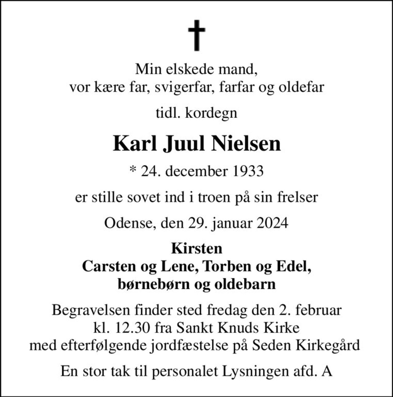 Min elskede mand, vor kære far, svigerfar, farfar og oldefar
tidl. kordegn
Karl Juul Nielsen
* 24. december 1933
er stille sovet ind i troen på sin frelser
Odense, den 29. januar 2024
Kirsten Carsten og Lene, Torben og Edel, børnebørn og oldebarn
Begravelsen finder sted fredag den 2. februar kl. 12.30 fra Sankt Knuds Kirke med efterfølgende jordfæstelse på Seden Kirkegård 
En stor tak til personalet Lysningen afd. A