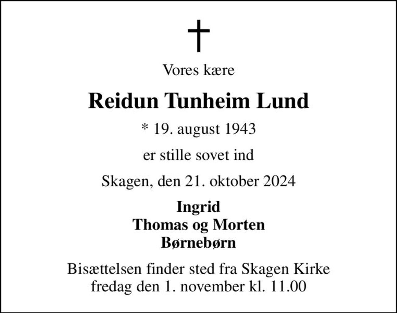 Vores kære
Reidun Tunheim Lund
* 19. august 1943
er stille sovet ind
Skagen, den 21. oktober 2024
Ingrid Thomas og Morten Børnebørn
Bisættelsen finder sted fra Skagen Kirke  fredag den 1. november kl. 11.00