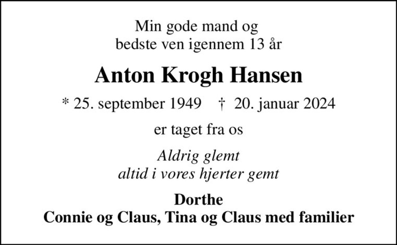 Min gode mand og  bedste ven igennem 13 år
Anton Krogh Hansen
* 25. september 1949    ✝ 20. januar 2024
er taget fra os
Aldrig glemt altid i vores hjerter gemt
Dorthe Connie og Claus, Tina og Claus med familier