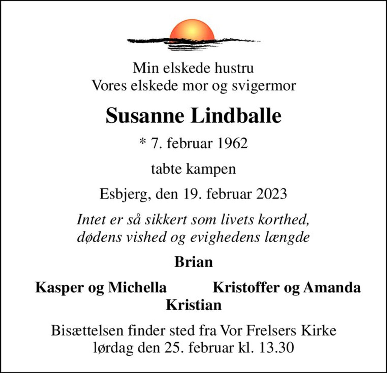 Min elskede hustru Vores elskede mor og svigermor
Susanne Lindballe
* 7. februar 1962
tabte kampen
Esbjerg, den 19. februar 2023
Intet er så sikkert som livets korthed, dødens vished og evighedens længde
Brian
  Kasper og Michella
Kristoffer og Amanda  
Bisættelsen finder sted fra Vor Frelsers Kirke  lørdag den 25. februar kl. 13.30