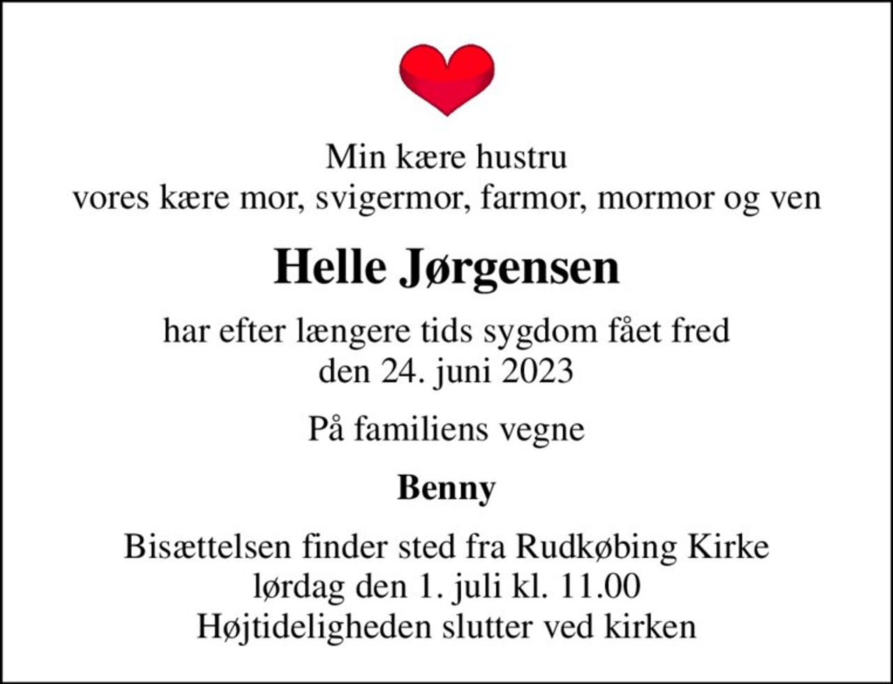 Min kære hustru vores kære mor, svigermor, farmor, mormor og ven
Helle Jørgensen
har efter længere tids sygdom fået fred den 24. juni 2023
På familiens vegne
Benny
Bisættelsen finder sted fra Rudkøbing Kirke  lørdag den 1. juli kl. 11.00  Højtideligheden slutter ved kirken