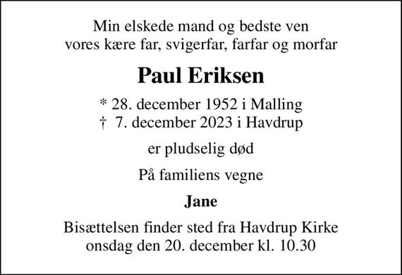 Min elskede mand og bedste ven vores kære far, svigerfar, farfar og morfar
Paul Eriksen
* 28. december 1952 i Malling
						&#x271d; 7. december 2023 i Havdrup
er pludselig død
På familiens vegne
Jane
Bisættelsen finder sted fra Havdrup Kirke  onsdag den 20. december kl. 10.30