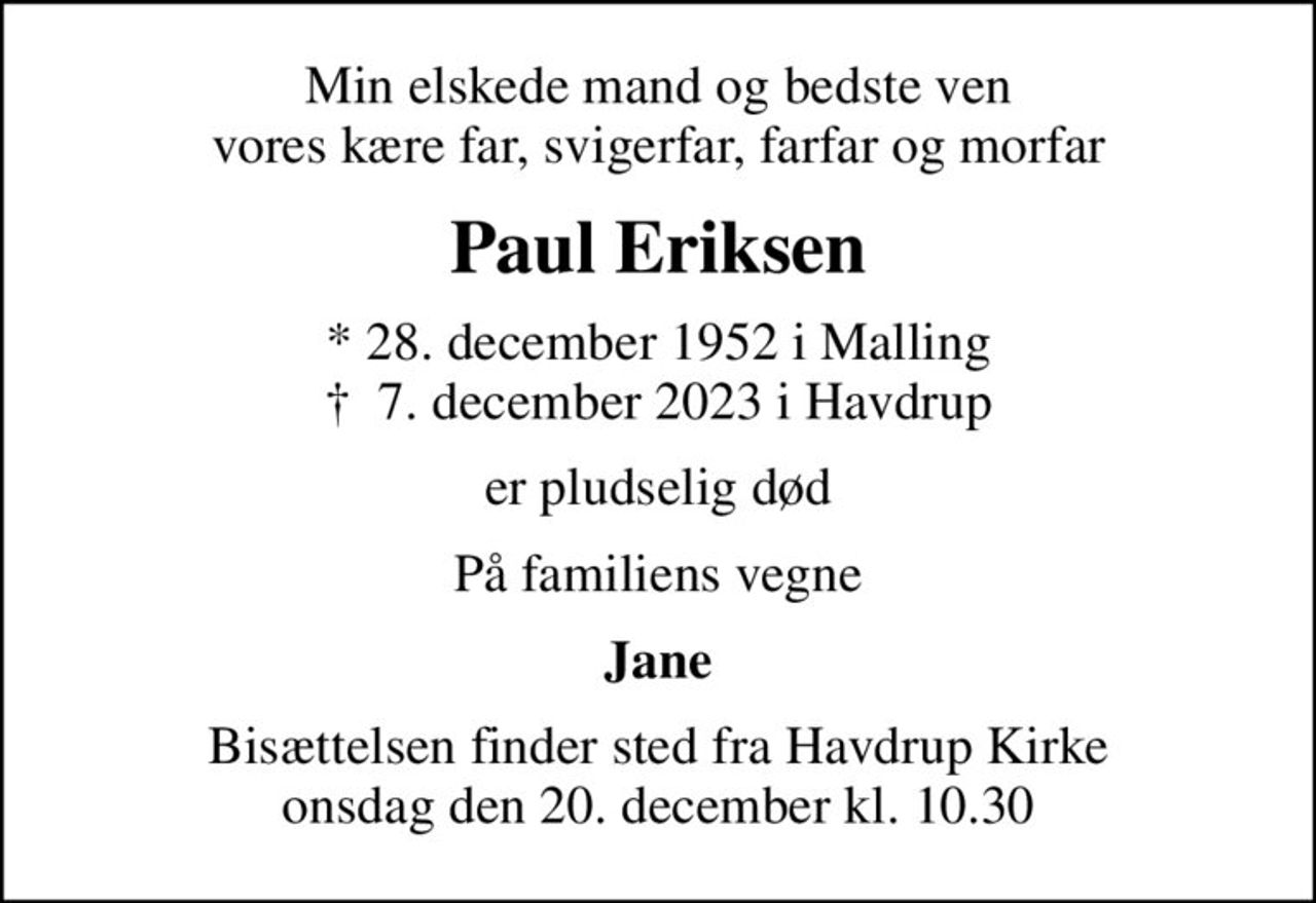 Min elskede mand og bedste ven vores kære far, svigerfar, farfar og morfar
Paul Eriksen
* 28. december 1952 i Malling
						✝ 7. december 2023 i Havdrup
er pludselig død
På familiens vegne
Jane
Bisættelsen finder sted fra Havdrup Kirke  onsdag den 20. december kl. 10.30