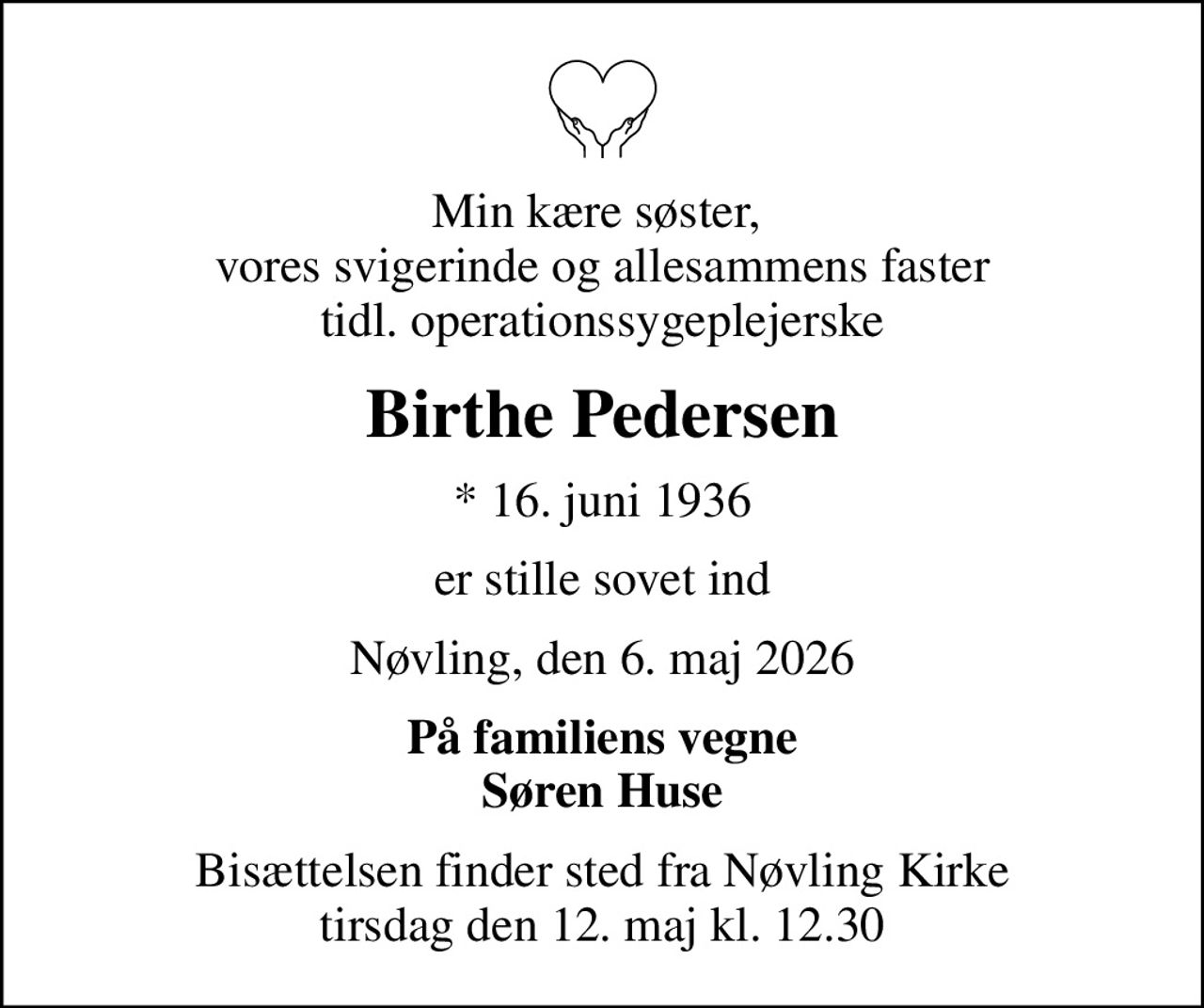 Min kære søster,  vores svigerinde og allesammens faster tidl. operationssygeplejerske
Birthe Pedersen
* 16. juni 1936
er stille sovet ind
Nøvling, den 6. maj 2026
På familiens vegne Søren Huse
Bisættelsen finder sted fra Nøvling Kirke  tirsdag den 12. maj kl. 12.30