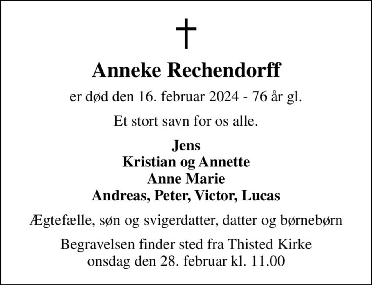 Anneke Rechendorff
er død den 16. februar 2024 - 76 år gl.
Et stort savn for os alle.
Jens Kristian og Annette Anne Marie Andreas, Peter, Victor, Lucas
Ægtefælle, søn og svigerdatter, datter og børnebørn
Begravelsen finder sted fra Thisted Kirke  onsdag den 28. februar kl. 11.00