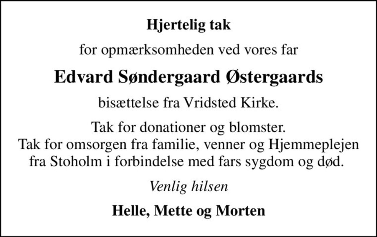 Hjertelig tak
for opmærksomheden ved vores far
Edvard Søndergaard Østergaards
bisættelse fra Vridsted Kirke.
Tak for donationer og blomster. Tak for omsorgen fra familie, venner og Hjemmeplejen fra Stoholm i forbindelse med fars sygdom og død. 
Venlig hilsen
Helle, Mette og Morten