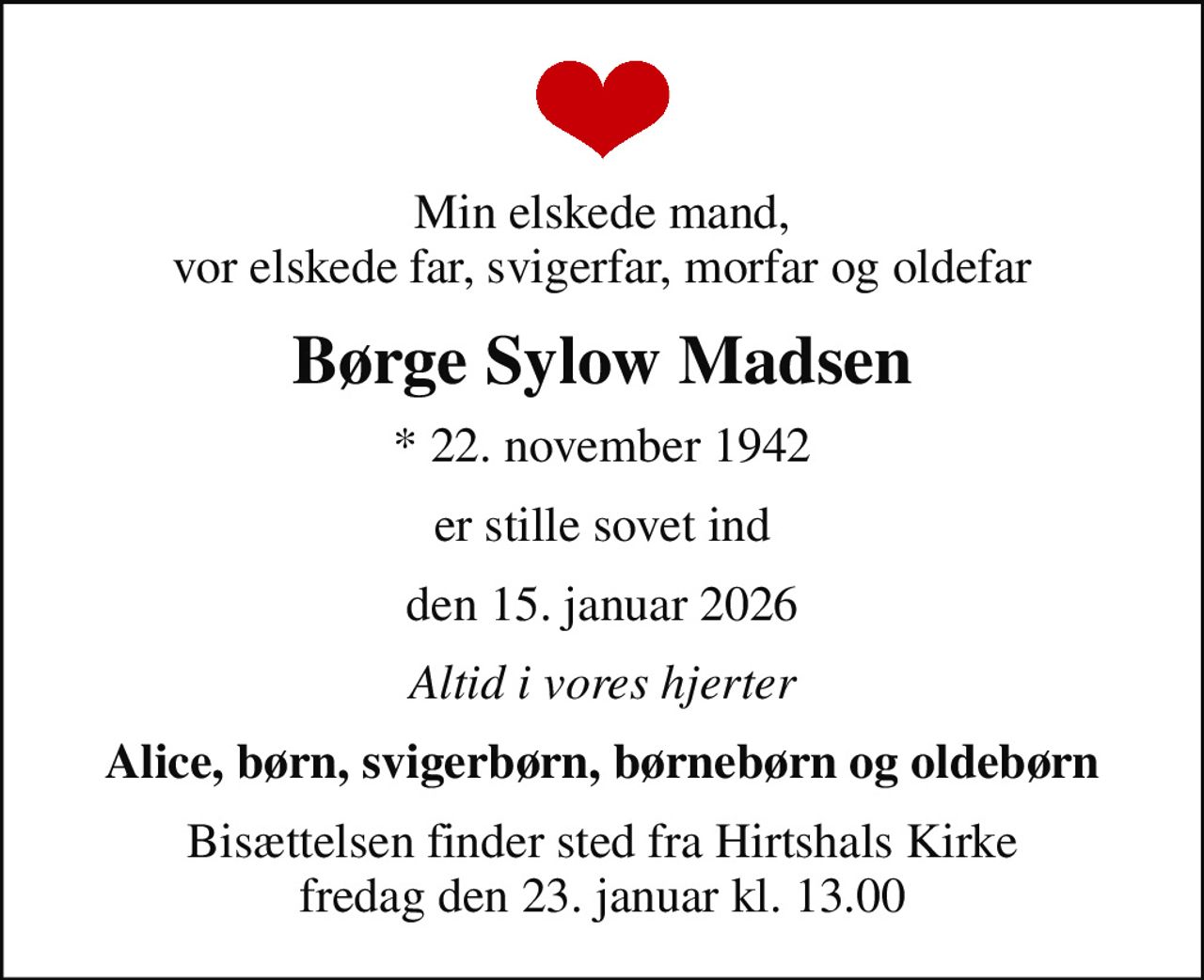 Min elskede mand, vor elskede far, svigerfar, morfar og oldefar
Børge Sylow Madsen
* 22. november 1942
er stille sovet ind
den 15. januar 2026
Altid i vores hjerter
Alice, børn, svigerbørn, børnebørn og oldebørn
Bisættelsen finder sted fra Hirtshals Kirke  fredag den 23. januar kl. 13.00