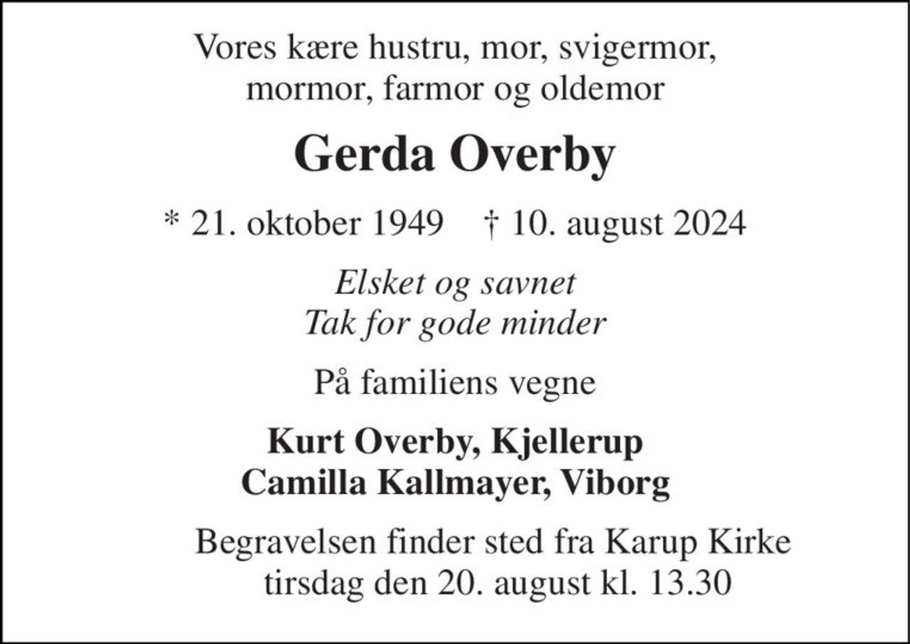 Vores kære hustru, mor, svigermor, mormor, farmor og oldemor 
Gerda Overby 
*​ 21. oktober 1949​    †​ 10. august 2024 
Elsket og savnet Tak for gode minder 
På familiens vegne 
Kurt Overby, Kjellerup Camilla Kallmayer, Viborg 
Begravelsen​ finder sted fra Karup Kirke  tirsdag den 20. august​ kl. 13.30
