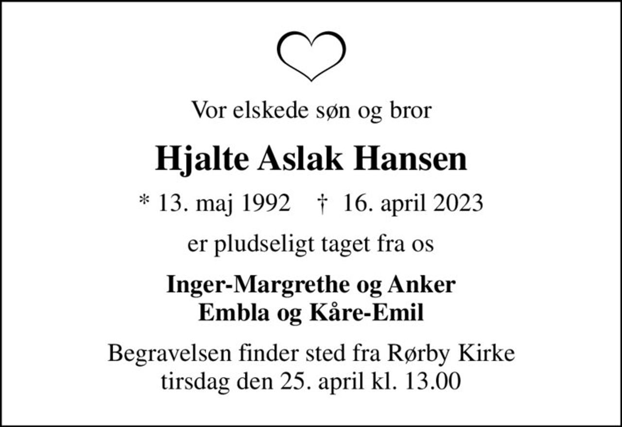 Vor elskede søn og bror
Hjalte Aslak Hansen
* 13. maj 1992    ✝ 16. april 2023
er pludseligt taget fra os
Inger-Margrethe og Anker Embla og Kåre-Emil
Begravelsen finder sted fra Rørby Kirke  tirsdag den 25. april kl. 13.00