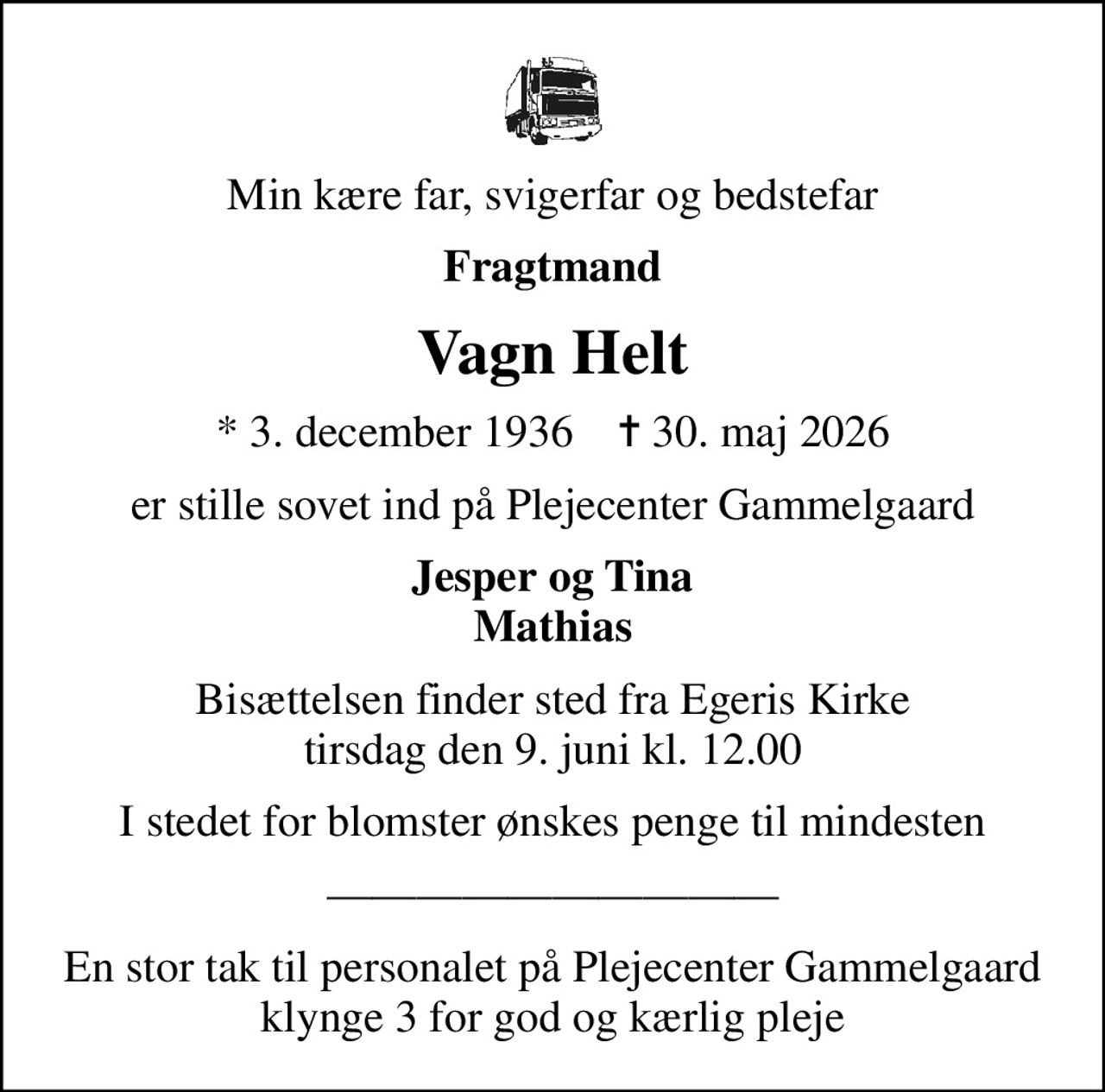 Min kære far, svigerfar og bedstefar
Fragtmand
Vagn Helt
* 3. december 1936    ✝ 30. maj 2026
er stille sovet ind på Plejecenter Gammelgaard
Jesper og Tina Mathias
Bisættelsen finder sted fra Egeris Kirke  tirsdag den 9. juni kl. 12.00 
I stedet for blomster ønskes penge til mindesten
En stor tak til personalet på Plejecenter Gammelgaard klynge 3 for god og kærlig pleje