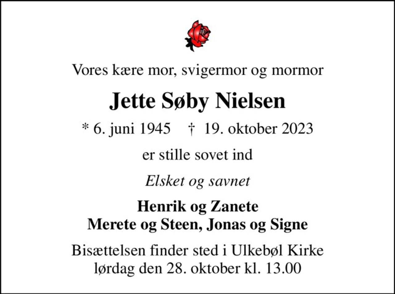 Vores kære mor, svigermor og mormor
Jette Søby Nielsen
* 6. juni 1945    ✝ 19. oktober 2023
er stille sovet ind
Elsket og savnet
Henrik og Zanete Merete og Steen, Jonas og Signe
Bisættelsen finder sted i Ulkebøl Kirke  lørdag den 28. oktober kl. 13.00
